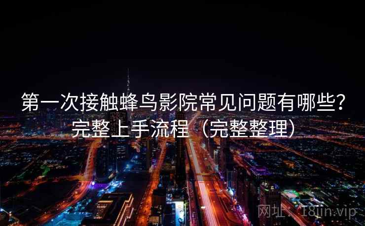 第一次接触蜂鸟影院常见问题有哪些？完整上手流程（完整整理）