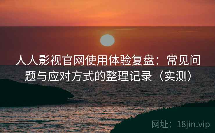 人人影视官网使用体验复盘：常见问题与应对方式的整理记录（实测）