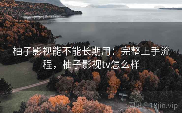 柚子影视能不能长期用：完整上手流程，柚子影视tv怎么样