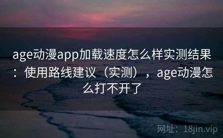 age动漫app加载速度怎么样实测结果：使用路线建议（实测），age动漫怎么打不开了