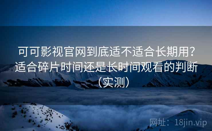 可可影视官网到底适不适合长期用？适合碎片时间还是长时间观看的判断（实测）