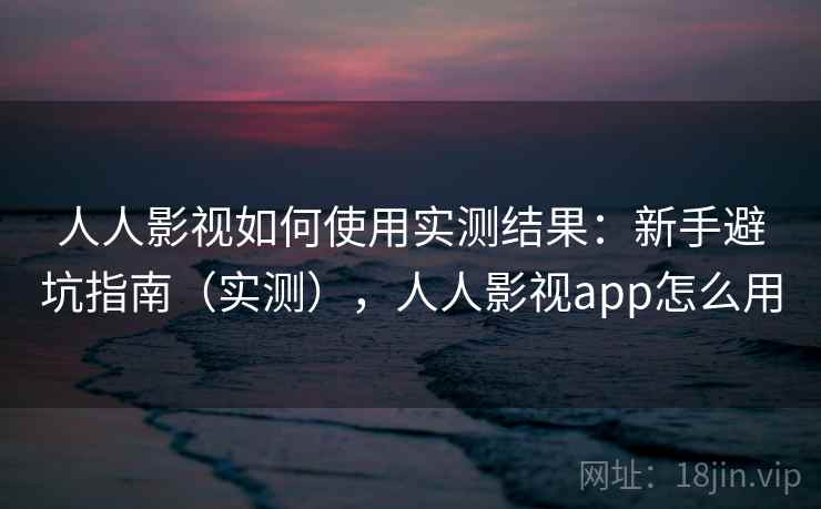 人人影视如何使用实测结果：新手避坑指南（实测），人人影视app怎么用