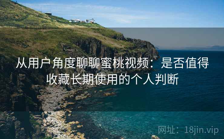 从用户角度聊聊蜜桃视频：是否值得收藏长期使用的个人判断
