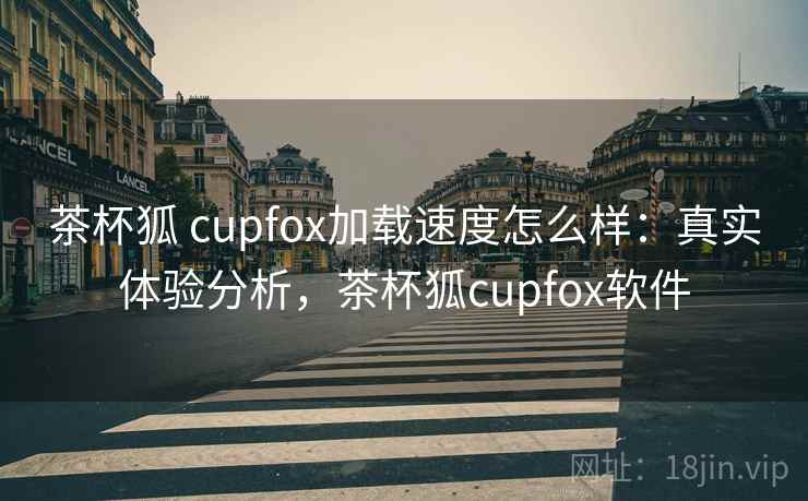 茶杯狐 cupfox加载速度怎么样：真实体验分析，茶杯狐cupfox软件