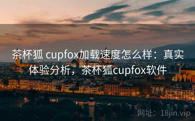 茶杯狐 cupfox加载速度怎么样：真实体验分析，茶杯狐cupfox软件
