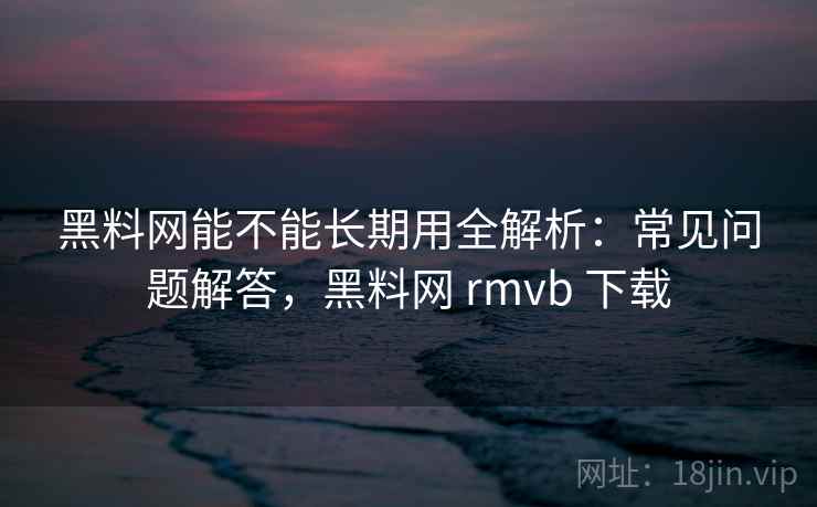 黑料网能不能长期用全解析：常见问题解答，黑料网 rmvb 下载