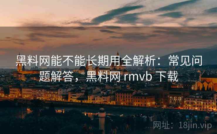 黑料网能不能长期用全解析：常见问题解答，黑料网 rmvb 下载