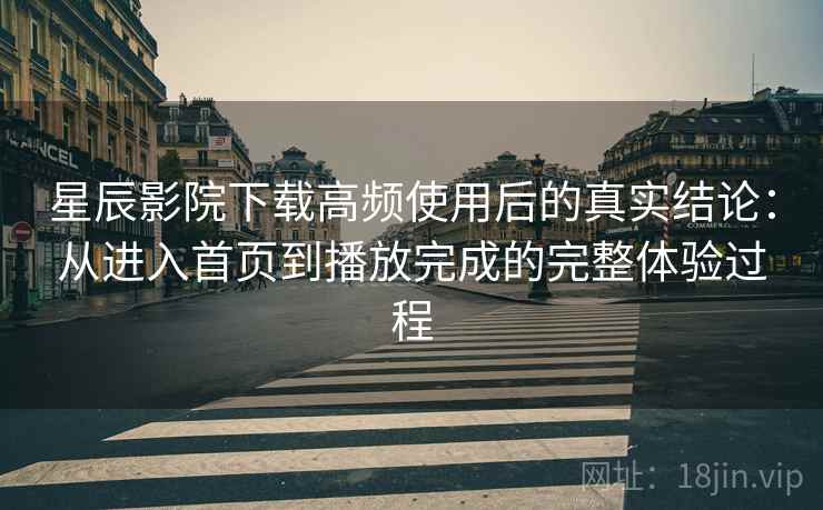 星辰影院下载高频使用后的真实结论：从进入首页到播放完成的完整体验过程
