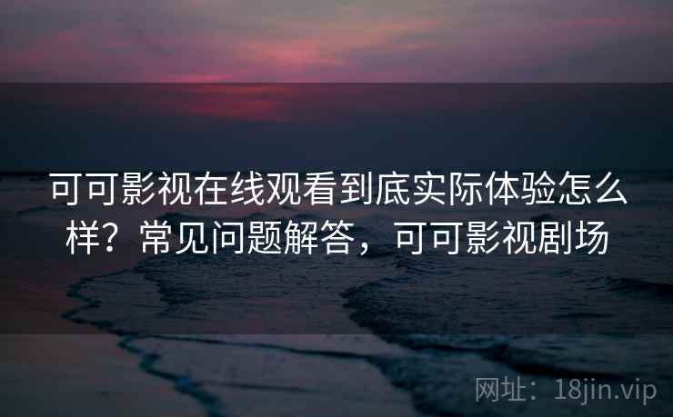 可可影视在线观看到底实际体验怎么样？常见问题解答，可可影视剧场