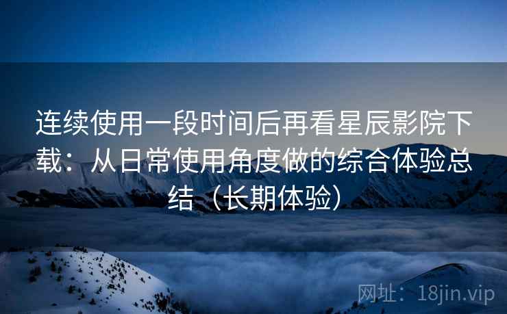 连续使用一段时间后再看星辰影院下载：从日常使用角度做的综合体验总结（长期体验）