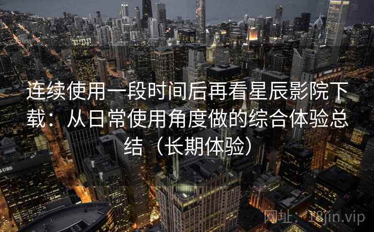 连续使用一段时间后再看星辰影院下载：从日常使用角度做的综合体验总结（长期体验）