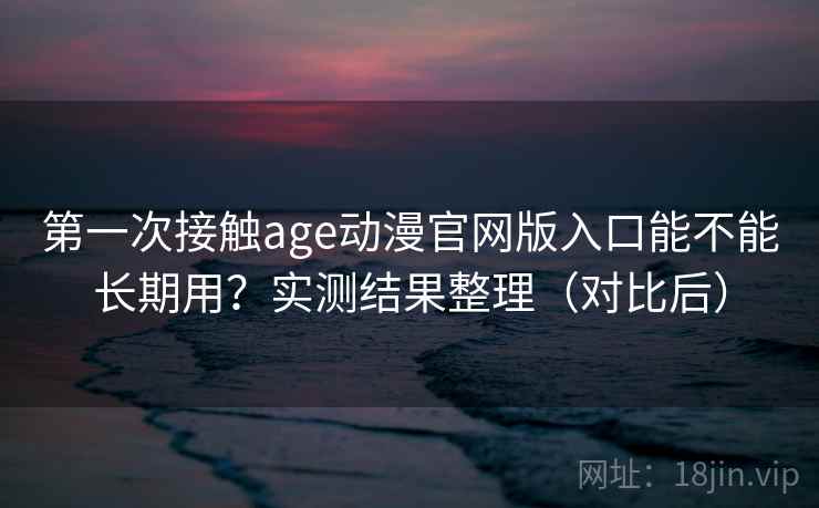 第一次接触age动漫官网版入口能不能长期用？实测结果整理（对比后）