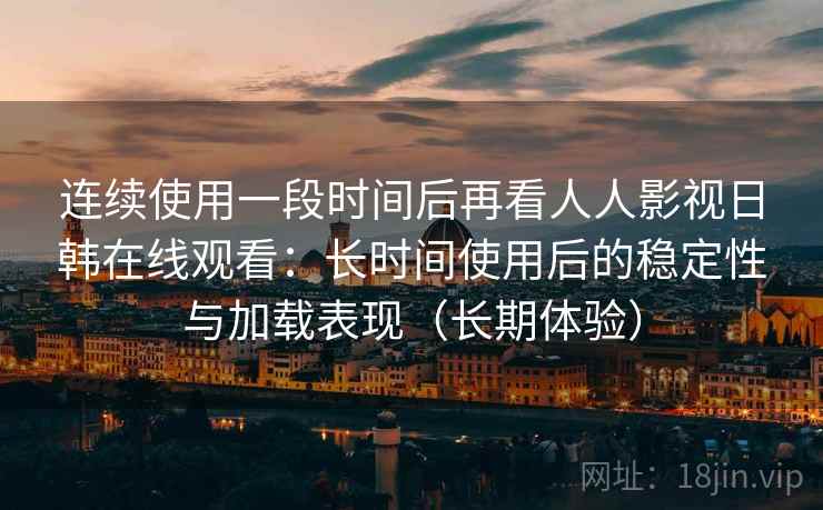 连续使用一段时间后再看人人影视日韩在线观看：长时间使用后的稳定性与加载表现（长期体验）