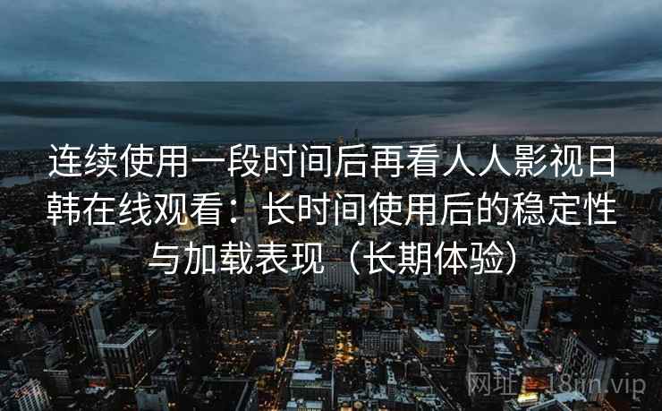 连续使用一段时间后再看人人影视日韩在线观看：长时间使用后的稳定性与加载表现（长期体验）