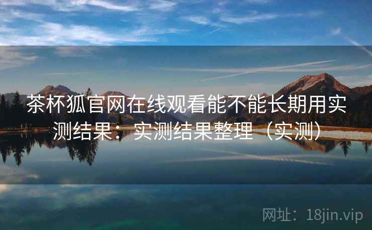 茶杯狐官网在线观看能不能长期用实测结果：实测结果整理（实测）