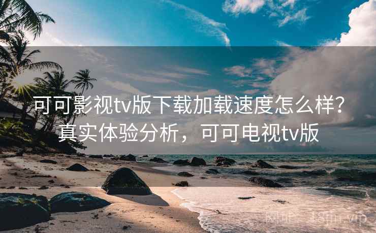 可可影视tv版下载加载速度怎么样？真实体验分析，可可电视tv版