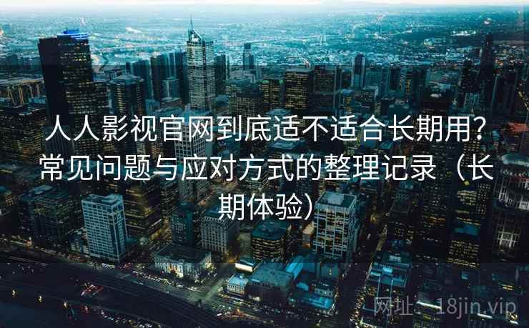 人人影视官网到底适不适合长期用？常见问题与应对方式的整理记录（长期体验）