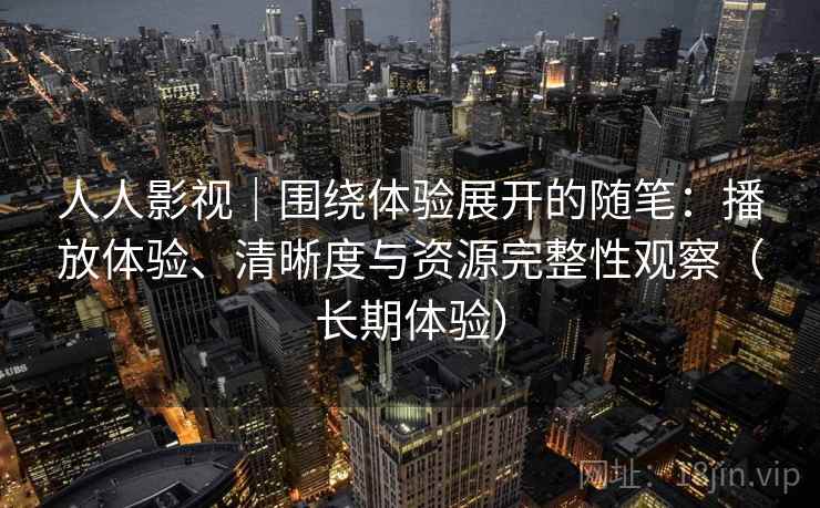人人影视｜围绕体验展开的随笔：播放体验、清晰度与资源完整性观察（长期体验）