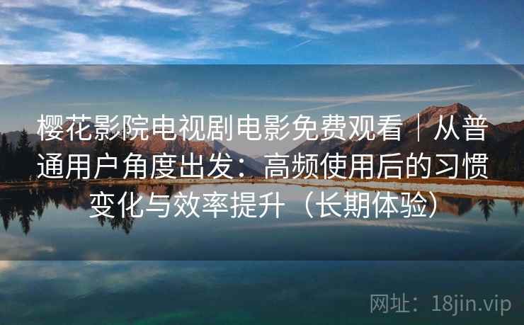 樱花影院电视剧电影免费观看｜从普通用户角度出发：高频使用后的习惯变化与效率提升（长期体验）