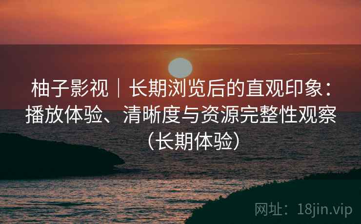 柚子影视｜长期浏览后的直观印象：播放体验、清晰度与资源完整性观察（长期体验）