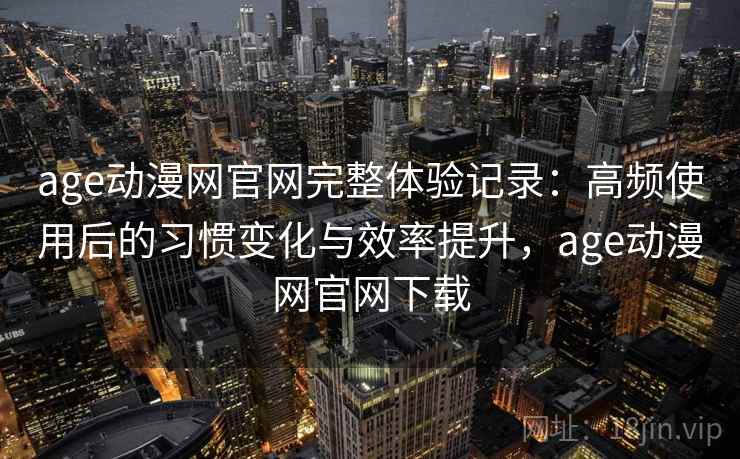 age动漫网官网完整体验记录：高频使用后的习惯变化与效率提升，age动漫网官网下载