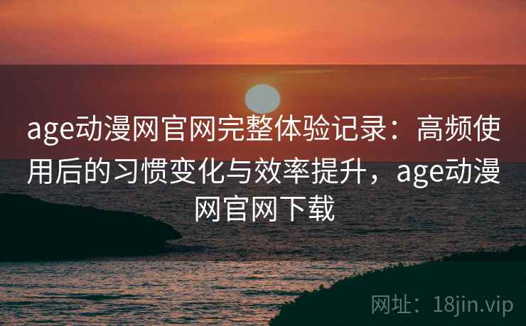 age动漫网官网完整体验记录：高频使用后的习惯变化与效率提升，age动漫网官网下载