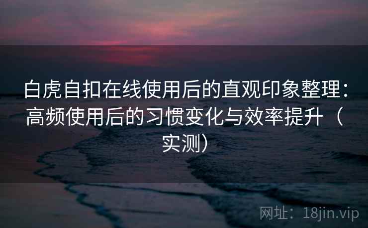 白虎自扣在线使用后的直观印象整理：高频使用后的习惯变化与效率提升（实测）