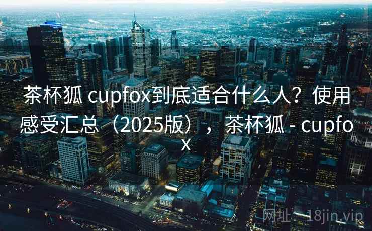 茶杯狐 cupfox到底适合什么人？使用感受汇总（2025版），茶杯狐 - cupfox