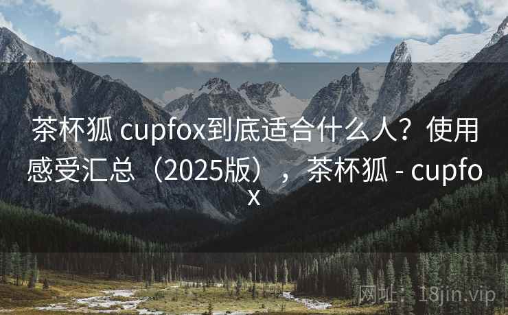 茶杯狐 cupfox到底适合什么人？使用感受汇总（2025版），茶杯狐 - cupfox