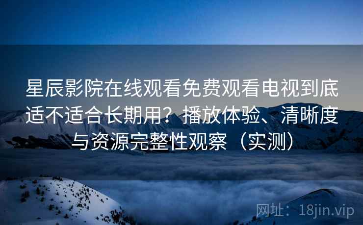 星辰影院在线观看免费观看电视到底适不适合长期用？播放体验、清晰度与资源完整性观察（实测）