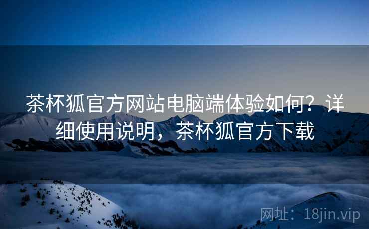 茶杯狐官方网站电脑端体验如何?详细使用说明,茶杯狐官方下载 茶杯狐官方网站电脑端体验如何?详细使用说明,茶杯狐官方下载