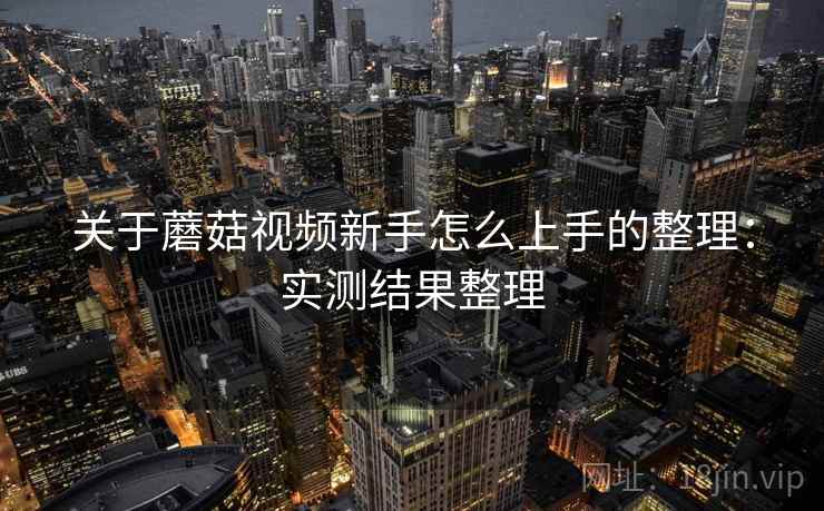 关于蘑菇视频新手怎么上手的整理:实测结果整理 关于蘑菇视频新手怎么上手的整理:实测结果整理