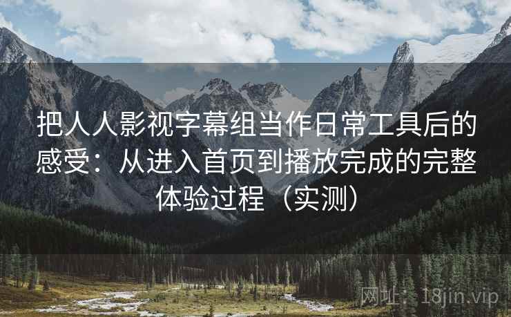 把人人影视字幕组当作日常工具后的感受：从进入首页到播放完成的完整体验过程（实测）
