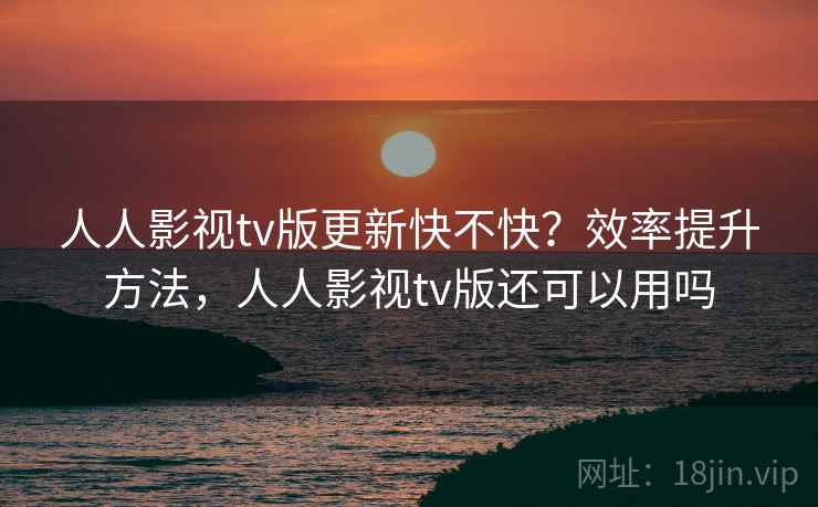 人人影视tv版更新快不快？效率提升方法，人人影视tv版还可以用吗