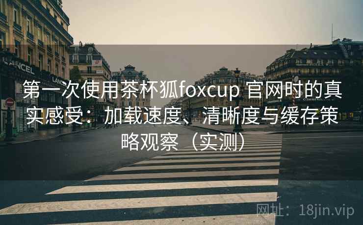 第一次使用茶杯狐foxcup 官网时的真实感受：加载速度、清晰度与缓存策略观察（实测）