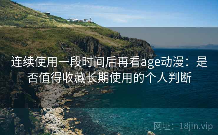 连续使用一段时间后再看age动漫：是否值得收藏长期使用的个人判断