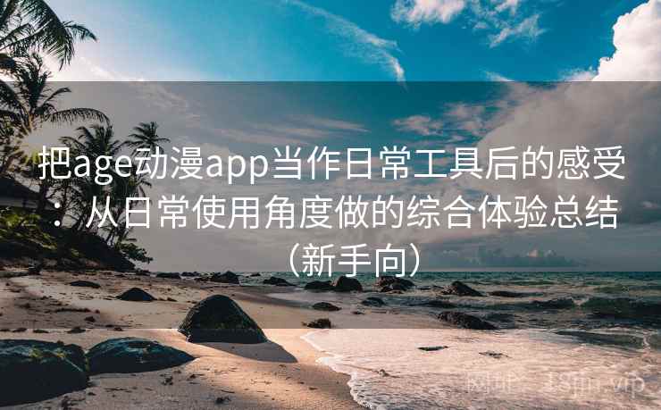 把age动漫app当作日常工具后的感受：从日常使用角度做的综合体验总结（新手向）