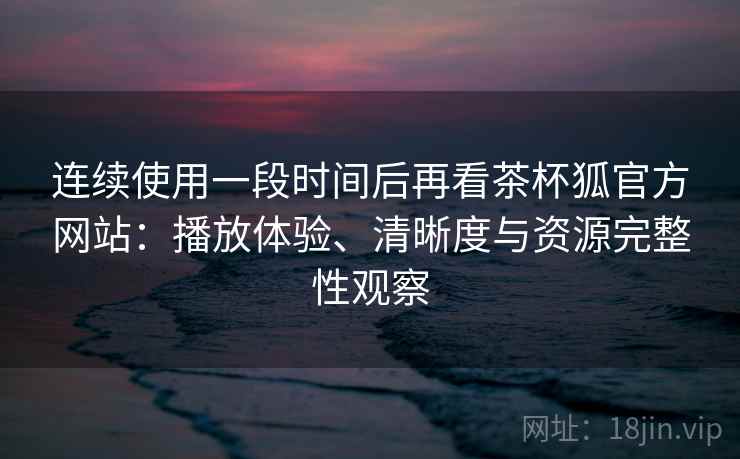 连续使用一段时间后再看茶杯狐官方网站：播放体验、清晰度与资源完整性观察