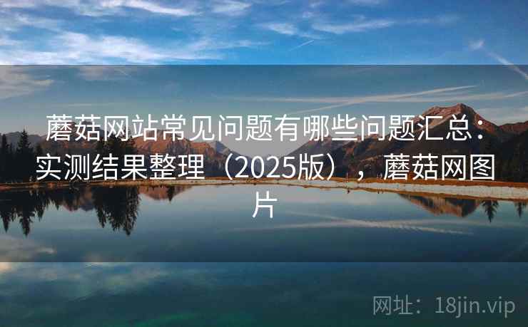 蘑菇网站常见问题有哪些问题汇总：实测结果整理（2025版），蘑菇网图片