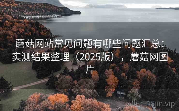蘑菇网站常见问题有哪些问题汇总：实测结果整理（2025版），蘑菇网图片