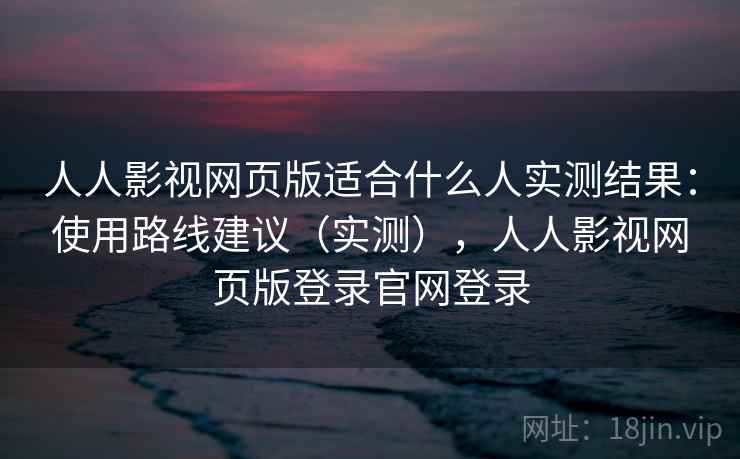 人人影视网页版适合什么人实测结果：使用路线建议（实测），人人影视网页版登录官网登录