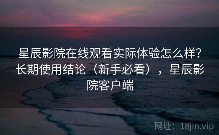 星辰影院在线观看实际体验怎么样？长期使用结论（新手必看），星辰影院客户端