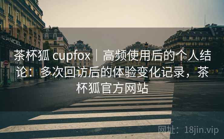 茶杯狐 cupfox｜高频使用后的个人结论：多次回访后的体验变化记录，茶杯狐官方网站