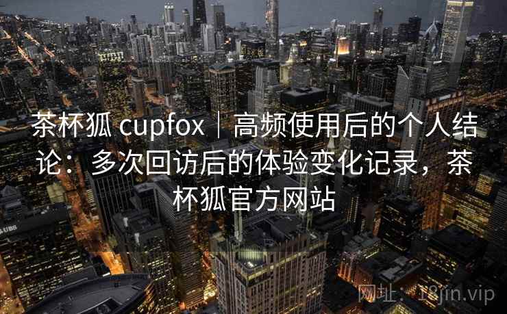 茶杯狐 cupfox|高频使用后的个人结论:多次回访后的体验变化记录,茶杯狐官方网站 茶杯狐 cupfox|高频使用后的个人结论:多次回访后的体验变化记录,茶杯狐官方网站