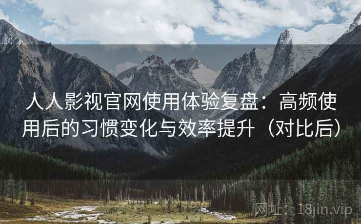 人人影视官网使用体验复盘：高频使用后的习惯变化与效率提升（对比后）