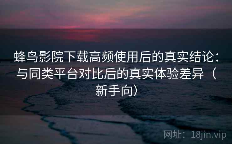 蜂鸟影院下载高频使用后的真实结论：与同类平台对比后的真实体验差异（新手向）