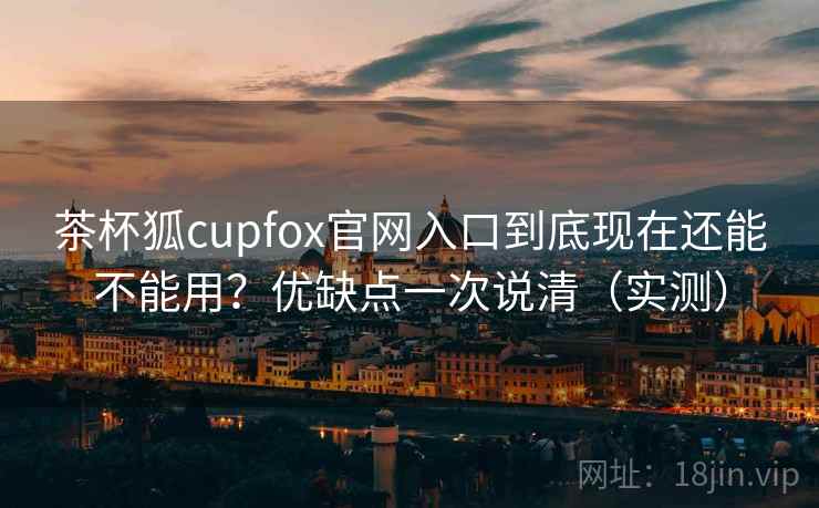 茶杯狐cupfox官网入口到底现在还能不能用?优缺点一次说清(实测) 茶杯狐cupfox官网入口到底现在还能不能用?优缺点一次说清(实测)