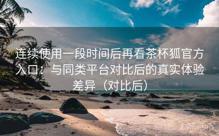 连续使用一段时间后再看茶杯狐官方入口:与同类平台对比后的真实体验差异(对比后) 连续使用一段时间后再看茶杯狐官方入口:与同类平台对比后的真实体验差异(对比后)