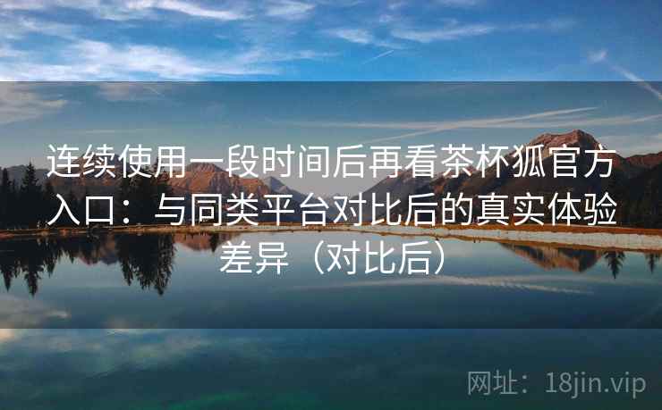 连续使用一段时间后再看茶杯狐官方入口：与同类平台对比后的真实体验差异（对比后）