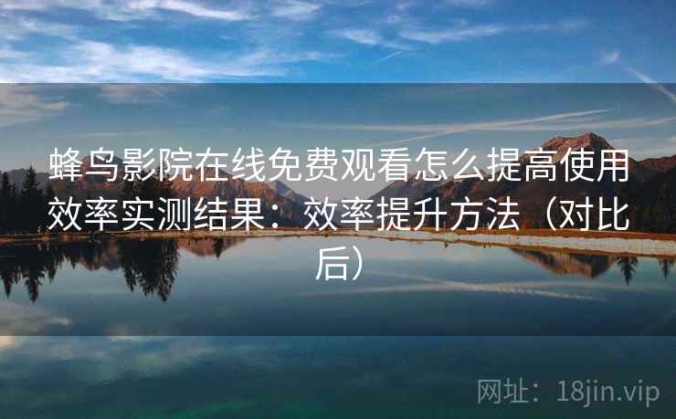 蜂鸟影院在线免费观看怎么提高使用效率实测结果：效率提升方法（对比后）